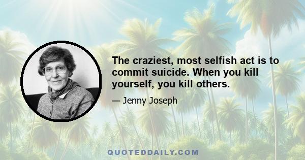 The craziest, most selfish act is to commit suicide. When you kill yourself, you kill others.