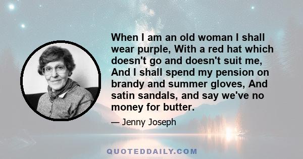 When I am an old woman I shall wear purple, With a red hat which doesn't go and doesn't suit me, And I shall spend my pension on brandy and summer gloves, And satin sandals, and say we've no money for butter.