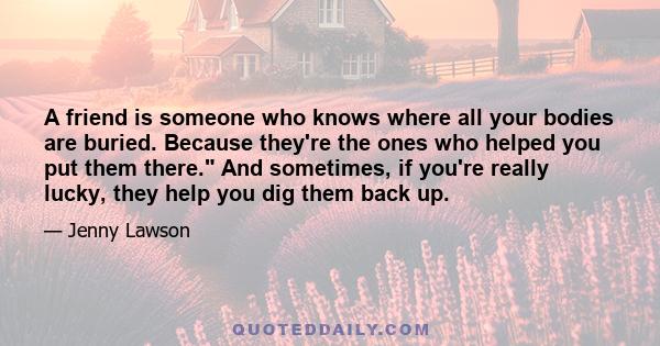 A friend is someone who knows where all your bodies are buried. Because they're the ones who helped you put them there. And sometimes, if you're really lucky, they help you dig them back up.