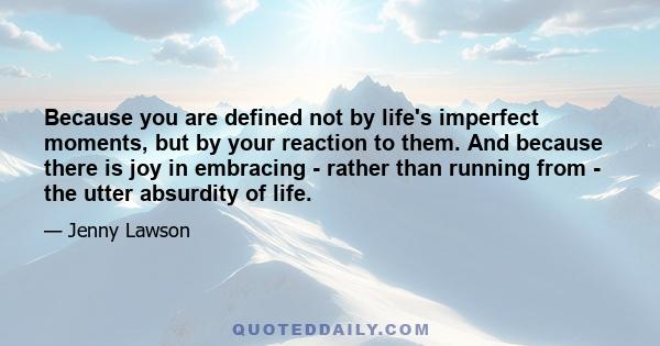 Because you are defined not by life's imperfect moments, but by your reaction to them. And because there is joy in embracing - rather than running from - the utter absurdity of life.