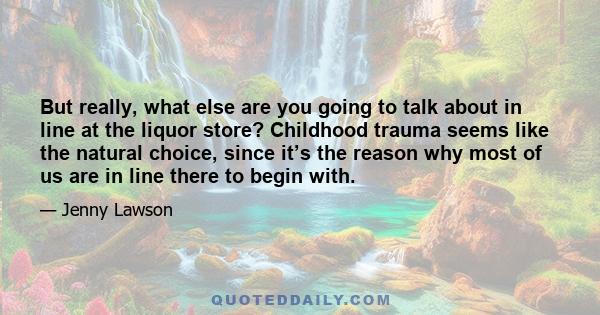 But really, what else are you going to talk about in line at the liquor store? Childhood trauma seems like the natural choice, since it’s the reason why most of us are in line there to begin with.