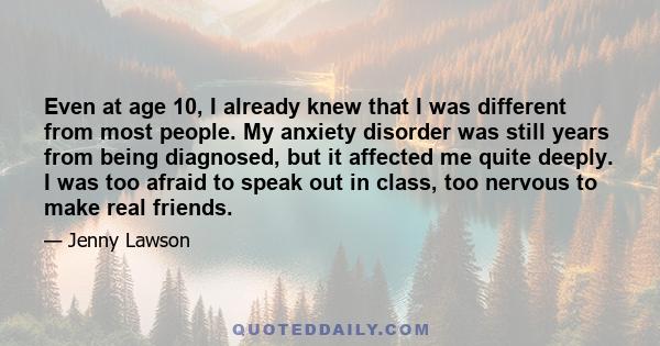 Even at age 10, I already knew that I was different from most people. My anxiety disorder was still years from being diagnosed, but it affected me quite deeply. I was too afraid to speak out in class, too nervous to