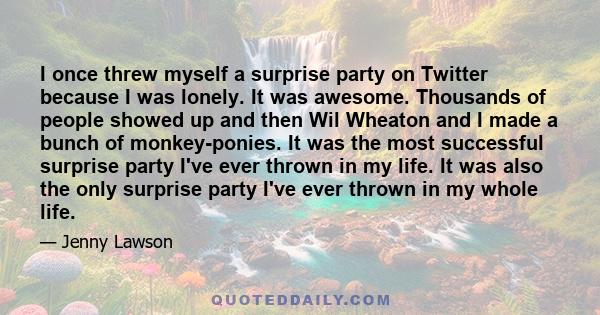 I once threw myself a surprise party on Twitter because I was lonely. It was awesome. Thousands of people showed up and then Wil Wheaton and I made a bunch of monkey-ponies. It was the most successful surprise party