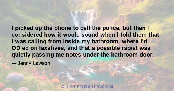 I picked up the phone to call the police, but then I considered how it would sound when I told them that I was calling from inside my bathroom, where I’d OD’ed on laxatives, and that a possible rapist was quietly