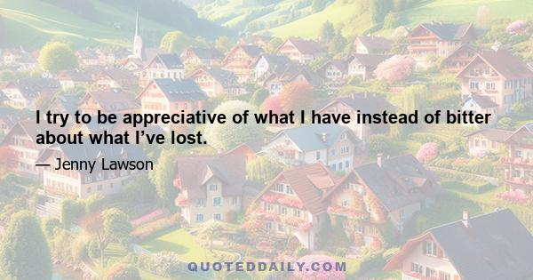 I try to be appreciative of what I have instead of bitter about what I’ve lost.