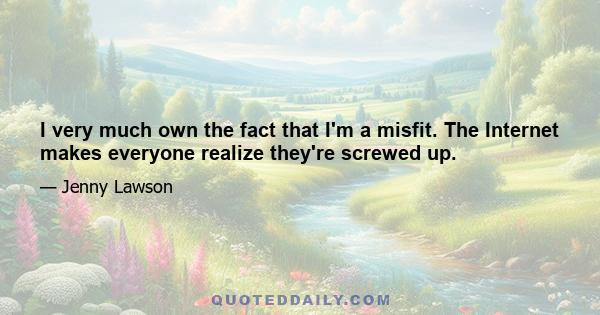 I very much own the fact that I'm a misfit. The Internet makes everyone realize they're screwed up.