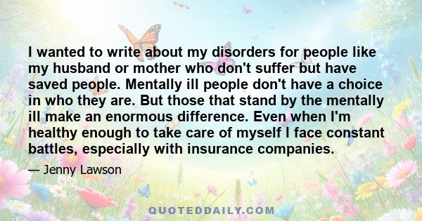 I wanted to write about my disorders for people like my husband or mother who don't suffer but have saved people. Mentally ill people don't have a choice in who they are. But those that stand by the mentally ill make an 