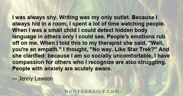 I was always shy. Writing was my only outlet. Because I always hid in a room, I spent a lot of time watching people. When I was a small child I could detect hidden body language in others only I could see. People's