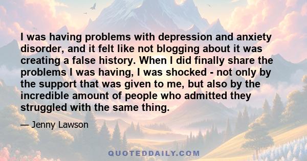 I was having problems with depression and anxiety disorder, and it felt like not blogging about it was creating a false history. When I did finally share the problems I was having, I was shocked - not only by the