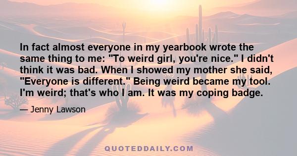 In fact almost everyone in my yearbook wrote the same thing to me: To weird girl, you're nice. I didn't think it was bad. When I showed my mother she said, Everyone is different. Being weird became my tool. I'm weird;