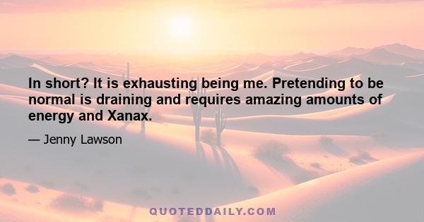 In short? It is exhausting being me. Pretending to be normal is draining and requires amazing amounts of energy and Xanax.