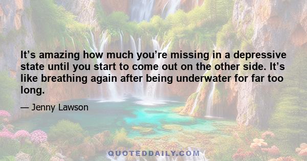 It’s amazing how much you’re missing in a depressive state until you start to come out on the other side. It’s like breathing again after being underwater for far too long.