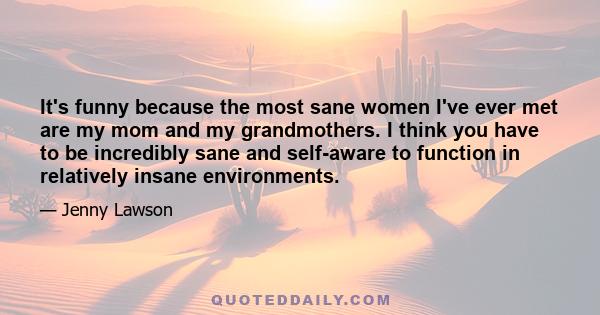 It's funny because the most sane women I've ever met are my mom and my grandmothers. I think you have to be incredibly sane and self-aware to function in relatively insane environments.