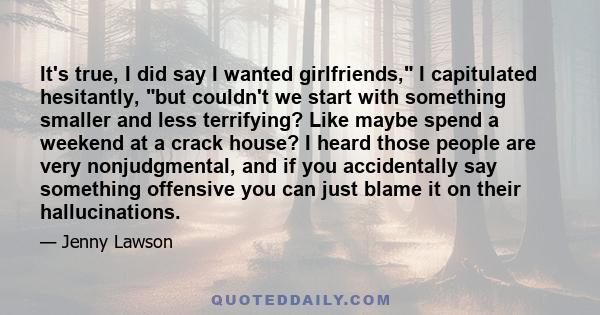 It's true, I did say I wanted girlfriends, I capitulated hesitantly, but couldn't we start with something smaller and less terrifying? Like maybe spend a weekend at a crack house? I heard those people are very