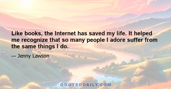 Like books, the Internet has saved my life. It helped me recognize that so many people I adore suffer from the same things I do.