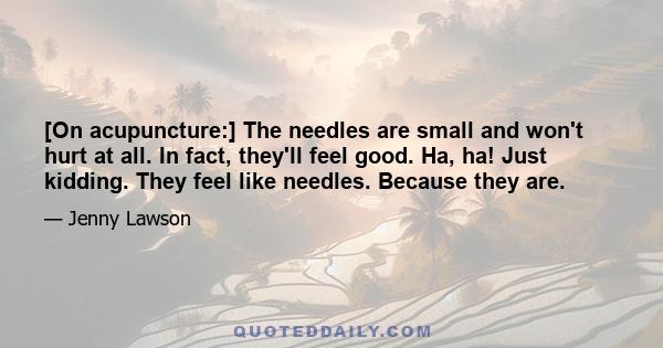 [On acupuncture:] The needles are small and won't hurt at all. In fact, they'll feel good. Ha, ha! Just kidding. They feel like needles. Because they are.