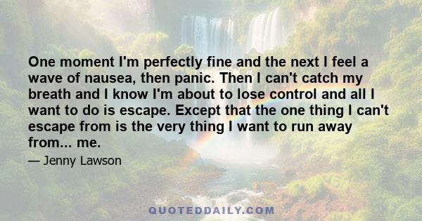 One moment I'm perfectly fine and the next I feel a wave of nausea, then panic. Then I can't catch my breath and I know I'm about to lose control and all I want to do is escape. Except that the one thing I can't escape