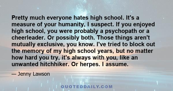 Pretty much everyone hates high school. It's a measure of your humanity, I suspect. If you enjoyed high school, you were probably a psychopath or a cheerleader. Or possibly both. Those things aren't mutually exclusive,