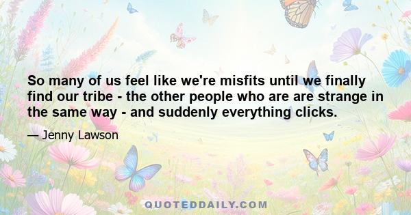 So many of us feel like we're misfits until we finally find our tribe - the other people who are are strange in the same way - and suddenly everything clicks.