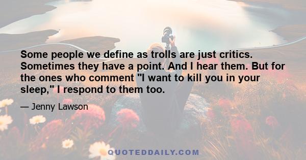 Some people we define as trolls are just critics. Sometimes they have a point. And I hear them. But for the ones who comment I want to kill you in your sleep, I respond to them too.