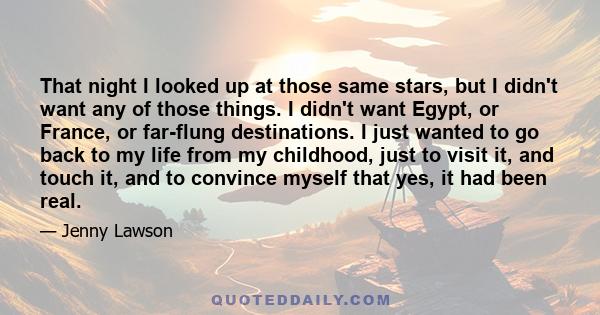 That night I looked up at those same stars, but I didn't want any of those things. I didn't want Egypt, or France, or far-flung destinations. I just wanted to go back to my life from my childhood, just to visit it, and