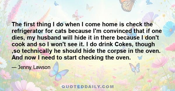 The first thing I do when I come home is check the refrigerator for cats because I'm convinced that if one dies, my husband will hide it in there because I don't cook and so I won't see it. I do drink Cokes, though ,so