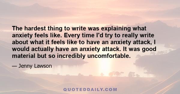 The hardest thing to write was explaining what anxiety feels like. Every time I'd try to really write about what it feels like to have an anxiety attack, I would actually have an anxiety attack. It was good material but 