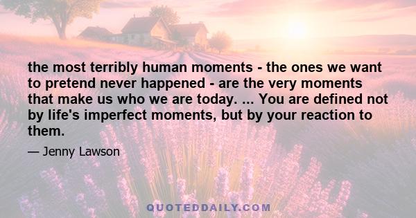 the most terribly human moments - the ones we want to pretend never happened - are the very moments that make us who we are today. ... You are defined not by life's imperfect moments, but by your reaction to them.