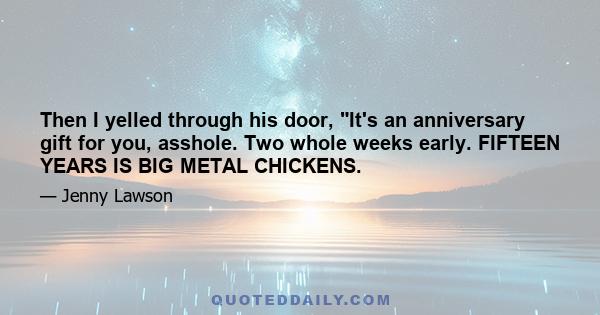 Then I yelled through his door, It's an anniversary gift for you, asshole. Two whole weeks early. FIFTEEN YEARS IS BIG METAL CHICKENS.