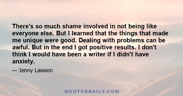 There's so much shame involved in not being like everyone else. But I learned that the things that made me unique were good. Dealing with problems can be awful. But in the end I got positive results. I don't think I