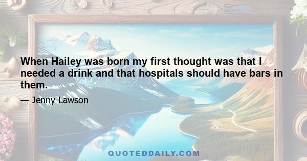 When Hailey was born my first thought was that I needed a drink and that hospitals should have bars in them.