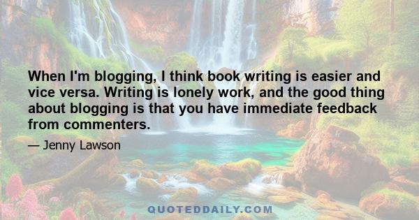 When I'm blogging, I think book writing is easier and vice versa. Writing is lonely work, and the good thing about blogging is that you have immediate feedback from commenters.