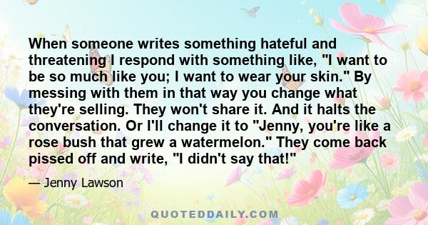 When someone writes something hateful and threatening I respond with something like, I want to be so much like you; I want to wear your skin. By messing with them in that way you change what they're selling. They won't