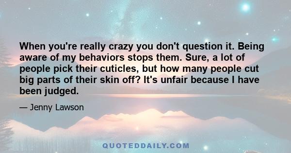 When you're really crazy you don't question it. Being aware of my behaviors stops them. Sure, a lot of people pick their cuticles, but how many people cut big parts of their skin off? It's unfair because I have been