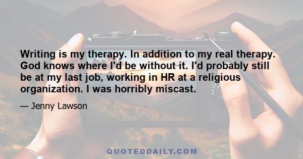 Writing is my therapy. In addition to my real therapy. God knows where I'd be without it. I'd probably still be at my last job, working in HR at a religious organization. I was horribly miscast.