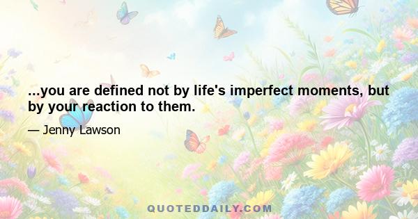 ...you are defined not by life's imperfect moments, but by your reaction to them.