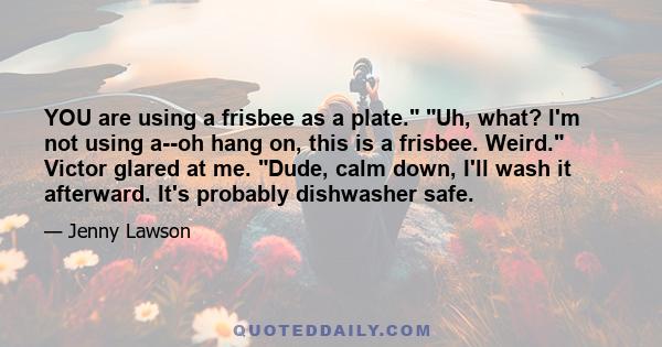 YOU are using a frisbee as a plate. Uh, what? I'm not using a--oh hang on, this is a frisbee. Weird. Victor glared at me. Dude, calm down, I'll wash it afterward. It's probably dishwasher safe.