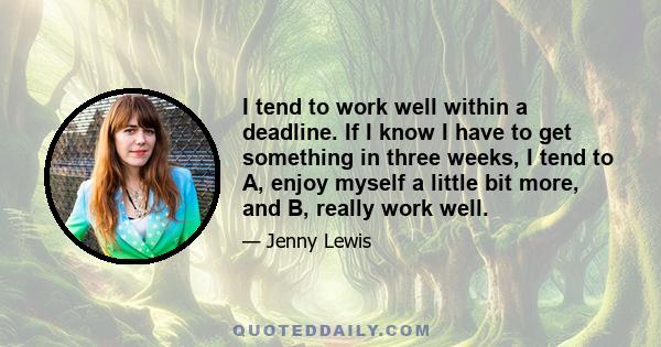 I tend to work well within a deadline. If I know I have to get something in three weeks, I tend to A, enjoy myself a little bit more, and B, really work well.