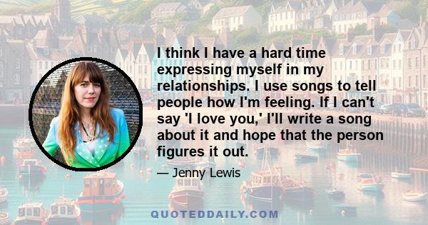 I think I have a hard time expressing myself in my relationships. I use songs to tell people how I'm feeling. If I can't say 'I love you,' I'll write a song about it and hope that the person figures it out.