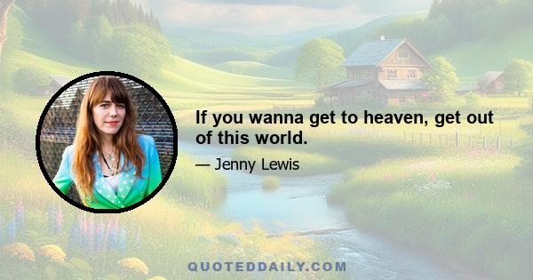 If you wanna get to heaven, get out of this world.