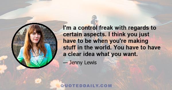 I'm a control freak with regards to certain aspects. I think you just have to be when you're making stuff in the world. You have to have a clear idea what you want.