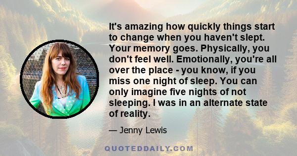 It's amazing how quickly things start to change when you haven't slept. Your memory goes. Physically, you don't feel well. Emotionally, you're all over the place - you know, if you miss one night of sleep. You can only