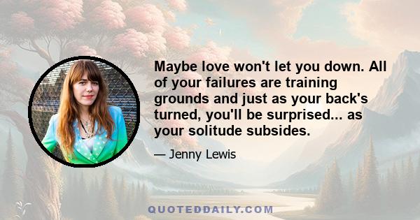 Maybe love won't let you down. All of your failures are training grounds and just as your back's turned, you'll be surprised... as your solitude subsides.