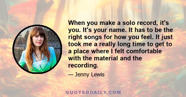 When you make a solo record, it's you. It's your name. It has to be the right songs for how you feel. It just took me a really long time to get to a place where I felt comfortable with the material and the recording.