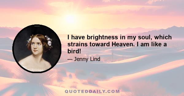 I have brightness in my soul, which strains toward Heaven. I am like a bird!