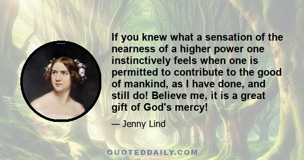 If you knew what a sensation of the nearness of a higher power one instinctively feels when one is permitted to contribute to the good of mankind, as I have done, and still do! Believe me, it is a great gift of God's