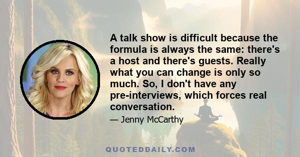 A talk show is difficult because the formula is always the same: there's a host and there's guests. Really what you can change is only so much. So, I don't have any pre-interviews, which forces real conversation.