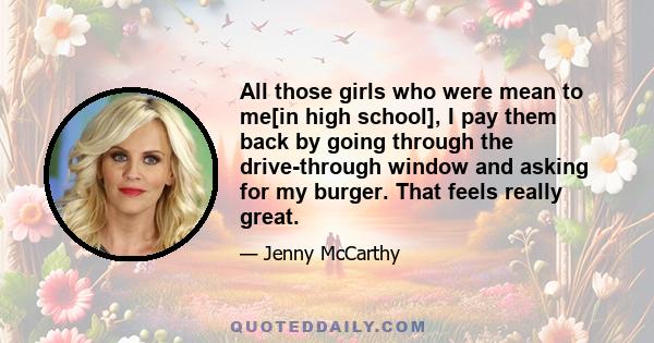 All those girls who were mean to me[in high school], I pay them back by going through the drive-through window and asking for my burger. That feels really great.