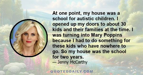 At one point, my house was a school for autistic children. I opened up my doors to about 30 kids and their families at the time. I was turning into Mary Poppins because I had to do something for these kids who have