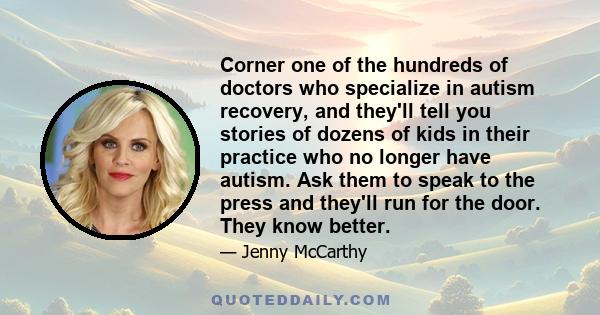 Corner one of the hundreds of doctors who specialize in autism recovery, and they'll tell you stories of dozens of kids in their practice who no longer have autism. Ask them to speak to the press and they'll run for the 